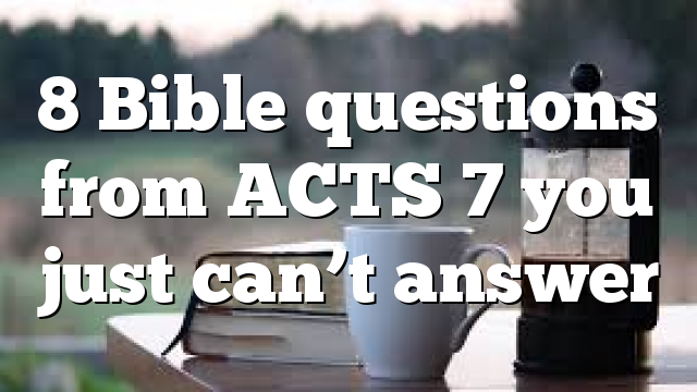 8 Bible questions from ACTS 7 you just can’t answer