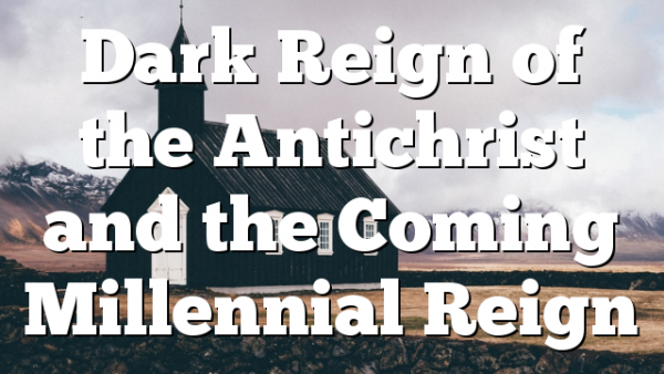 Dark Reign of the Antichrist and the Coming Millennial Reign