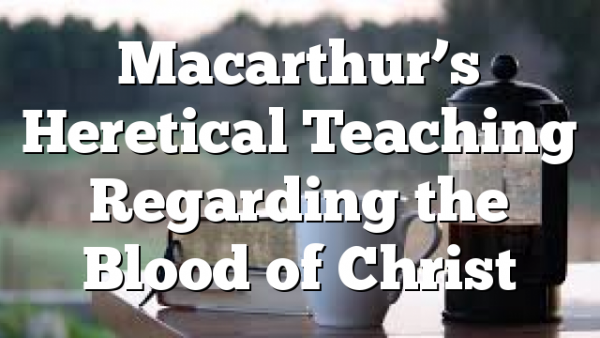 Macarthur’s Heretical Teaching Regarding the Blood of Christ