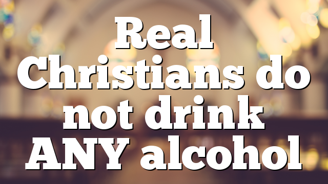 Real Christians do not drink ANY alcohol