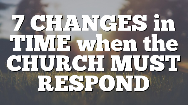 7 CHANGES in TIME when the CHURCH MUST RESPOND
