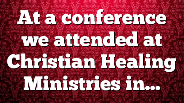 At a conference we attended at Christian Healing Ministries in…
