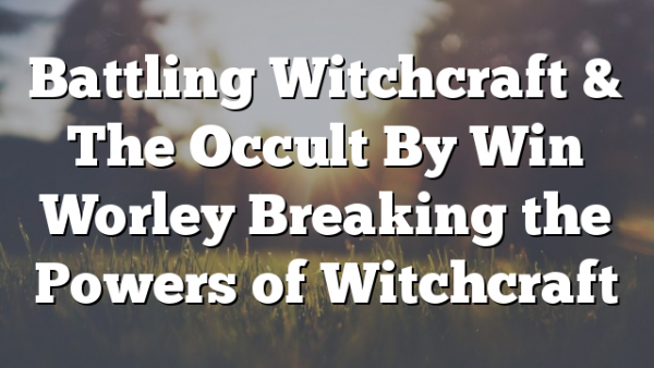 Battling Witchcraft & The Occult By Win Worley Breaking the Powers of Witchcraft