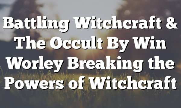 Battling Witchcraft & The Occult By Win Worley Breaking the Powers of Witchcraft