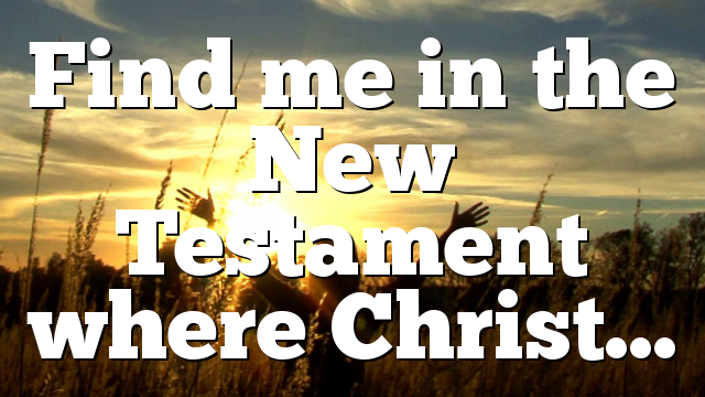 Find me in the New Testament where Christ…