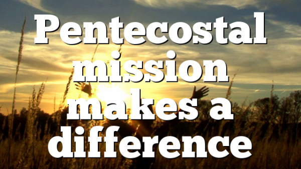 Pentecostal Mission Makes A Difference Pentecostal Theology