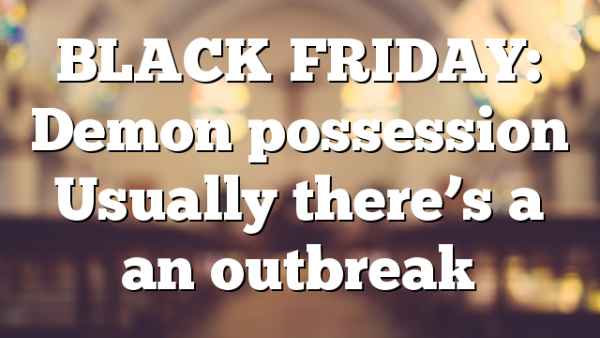 BLACK FRIDAY: Demon possession Usually there’s a an outbreak