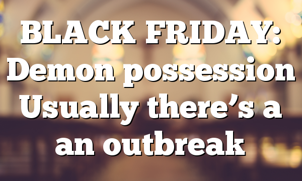 BLACK FRIDAY: Demon possession Usually there’s a an outbreak