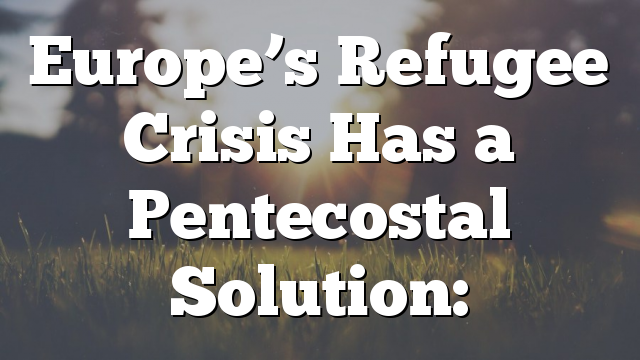 Europe’s Refugee Crisis Has a Pentecostal Solution:
