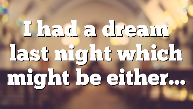 I had a dream last night which might be either…