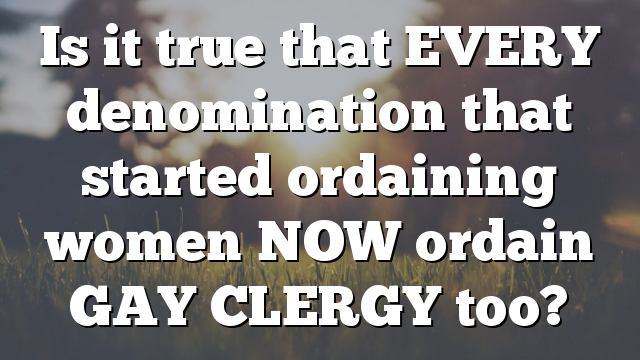 Is it true that EVERY denomination that started ordaining women NOW ordain GAY CLERGY too?