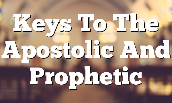 Keys To The Apostolic And Prophetic