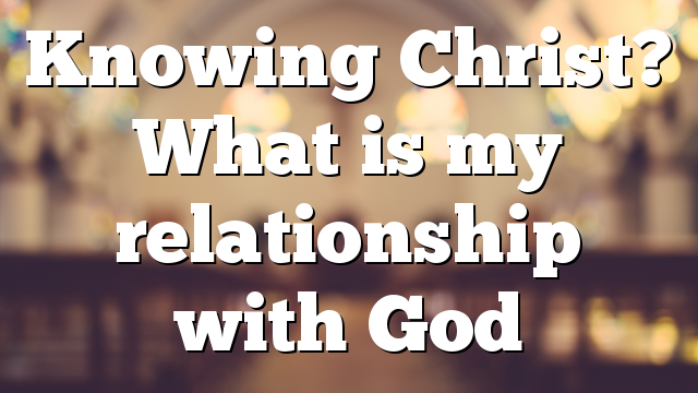 Knowing Christ? What is my relationship with God