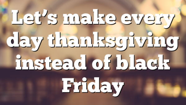 Let’s make every day thanksgiving instead of black Friday