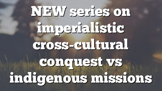 NEW series on imperialistic cross-cultural conquest vs indigenous missions