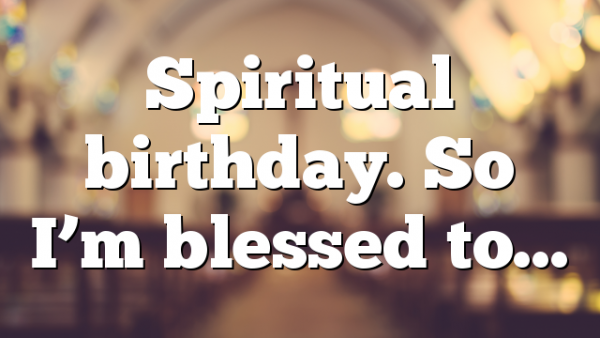 Spiritual birthday. So I’m blessed to…