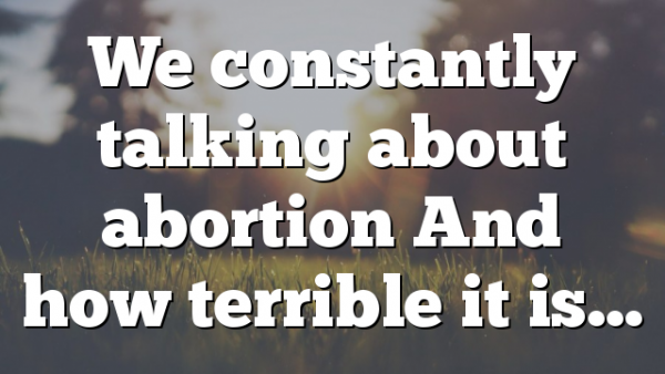 We constantly talking about abortion And how terrible it is…