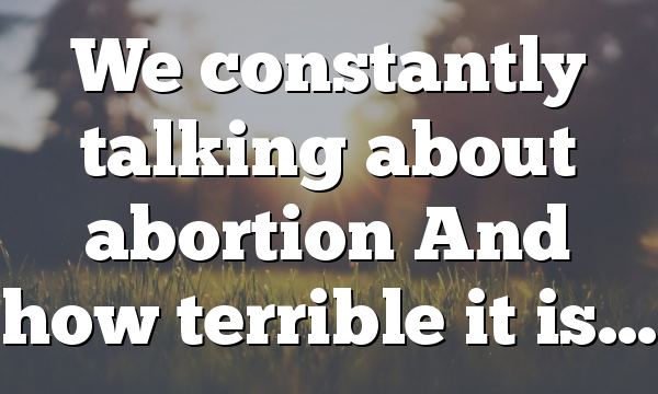 We constantly talking about abortion And how terrible it is…