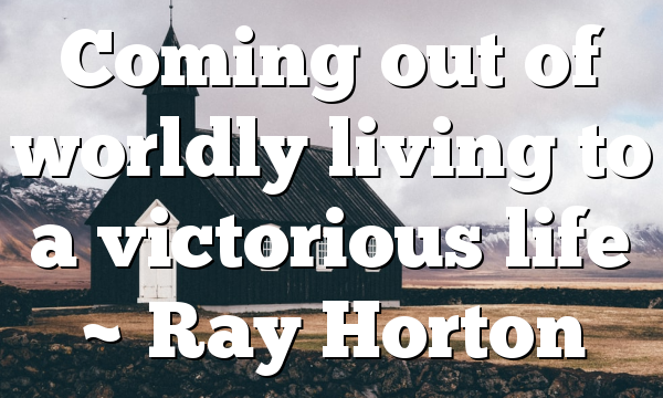 Coming out of worldly living to a victorious life ~ Ray Horton
