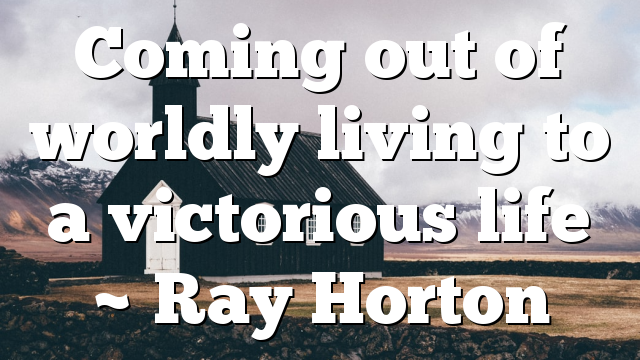 Coming out of worldly living to a victorious life ~ Ray Horton