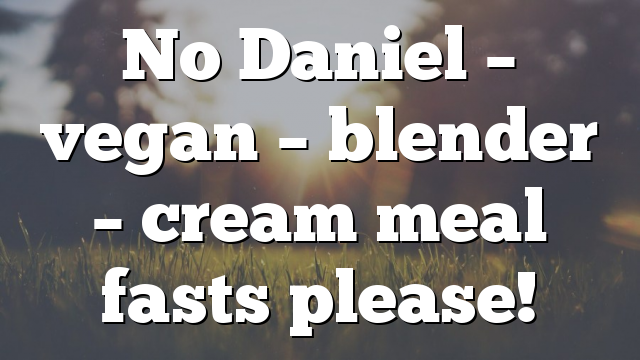 No Daniel – vegan – blender – cream meal fasts please!