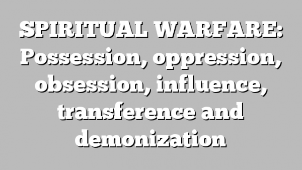 SPIRITUAL WARFARE: Possession, oppression, obsession, influence, transference and demonization