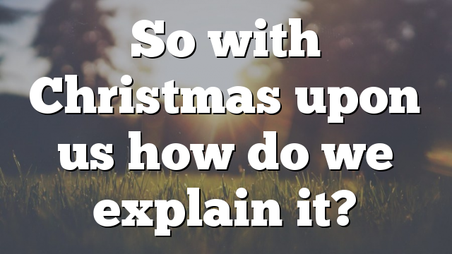 So with Christmas upon us how do we explain it?