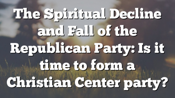 The Spiritual Decline and Fall of the Republican Party: Is it time to form a Christian Center party?