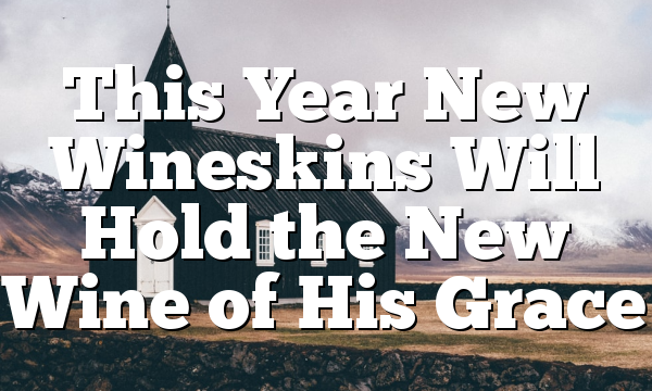 This Year New Wineskins Will Hold the New Wine of His Grace