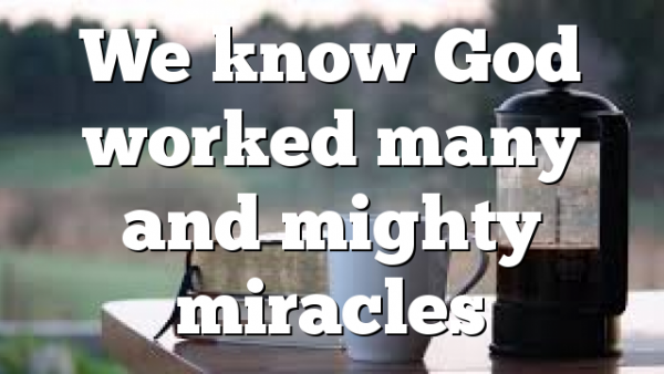 We know God worked many and mighty miracles