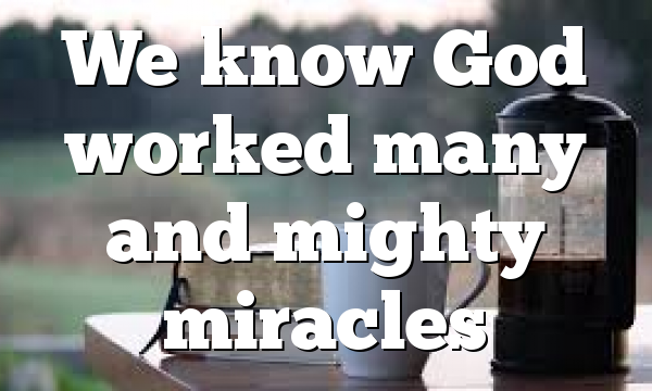 We know God worked many and mighty miracles
