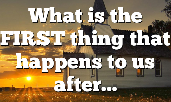 What is the FIRST thing that happens to us after…