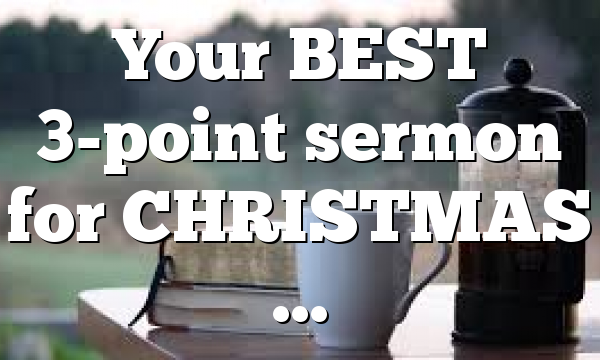Your BEST 3-point sermon for CHRISTMAS …