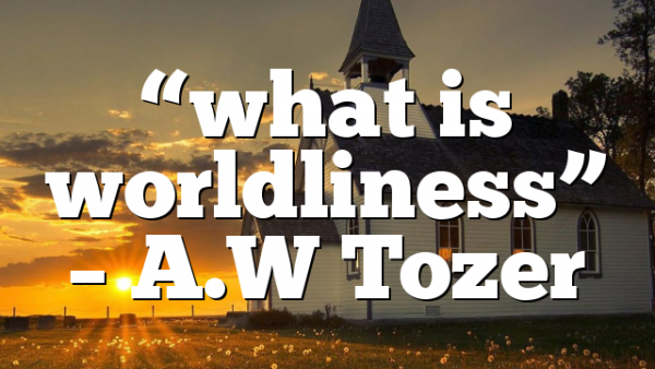 “what is worldliness” – A.W Tozer