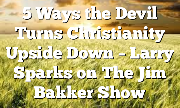 5 Ways the Devil Turns Christianity Upside Down – Larry Sparks on The Jim Bakker Show