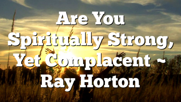 Are You Spiritually Strong, Yet Complacent ~ Ray Horton