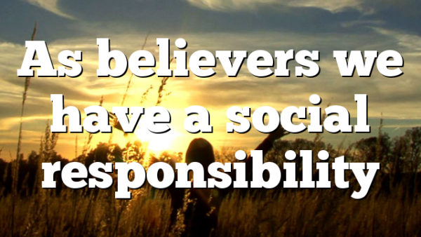 As believers we have a social responsibility