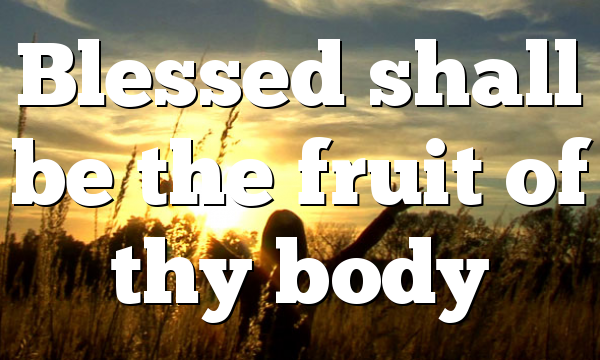 Blessed shall be the fruit of thy body