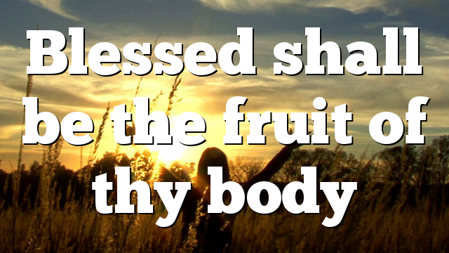 Blessed shall be the fruit of thy body