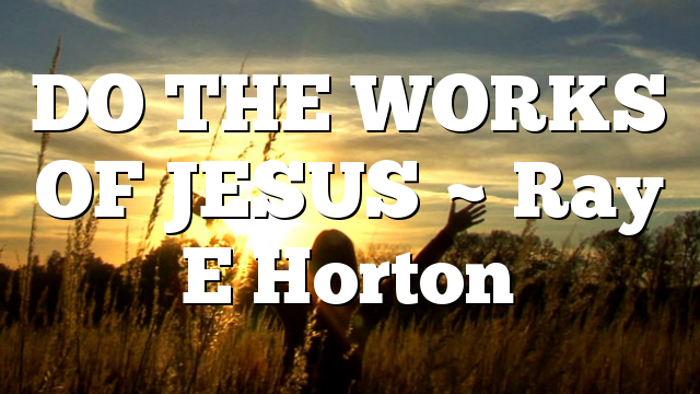 DO THE WORKS OF JESUS ~ Ray E Horton