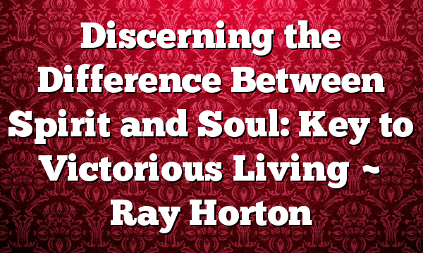 Discerning the Difference Between Spirit and Soul: Key to Victorious Living ~ Ray Horton