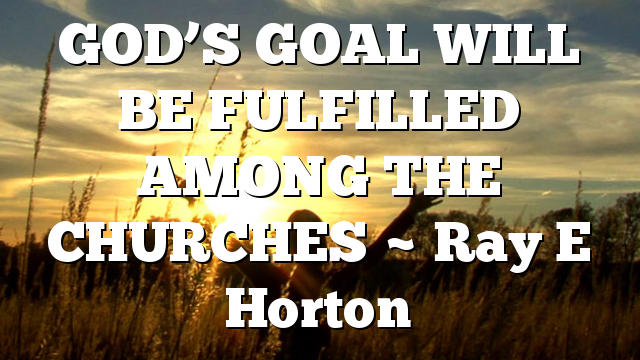 GOD’S GOAL WILL BE FULFILLED AMONG THE CHURCHES ~ Ray E Horton