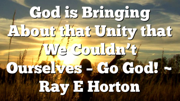 God is Bringing About that Unity that We Couldn’t Ourselves – Go God! ~ Ray E Horton