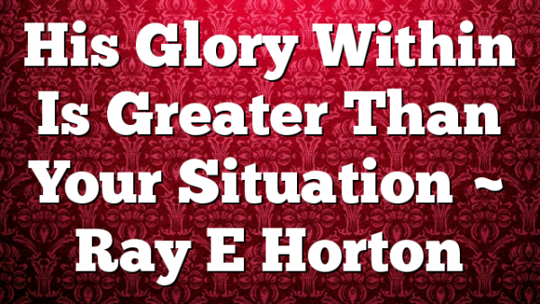 His Glory Within Is Greater Than Your Situation ~ Ray E Horton