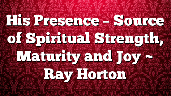 His Presence – Source of Spiritual Strength, Maturity and Joy ~ Ray Horton