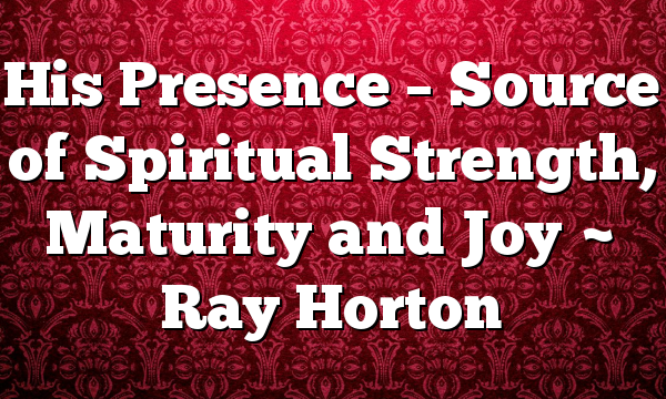 His Presence – Source of Spiritual Strength, Maturity and Joy ~ Ray Horton