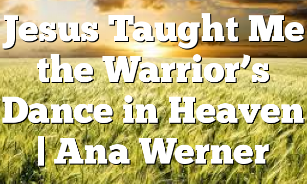 Jesus Taught Me the Warrior’s Dance in Heaven | Ana Werner