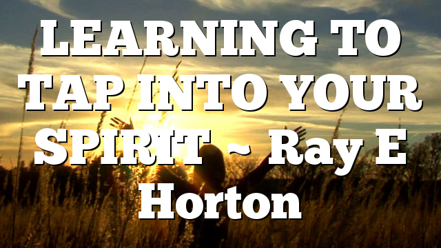 LEARNING TO TAP INTO YOUR SPIRIT ~ Ray E Horton