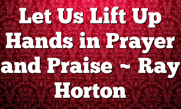 Let Us Lift Up Hands in Prayer and Praise ~ Ray Horton