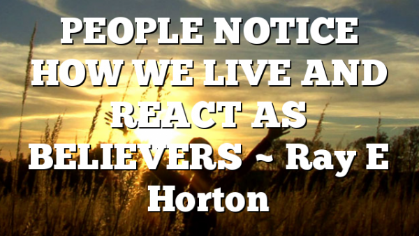 PEOPLE NOTICE HOW WE LIVE AND REACT AS BELIEVERS ~ Ray E Horton